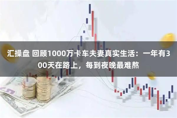 汇操盘 回顾1000万卡车夫妻真实生活：一年有300天在路上，每到夜晚最难熬