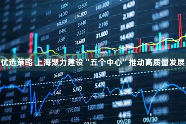 优选策略 上海聚力建设“五个中心”推动高质量发展
