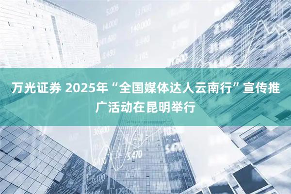 万光证券 2025年“全国媒体达人云南行”宣传推广活动在昆明举行