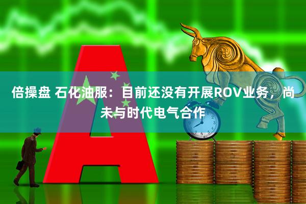 倍操盘 石化油服：目前还没有开展ROV业务，尚未与时代电气合作