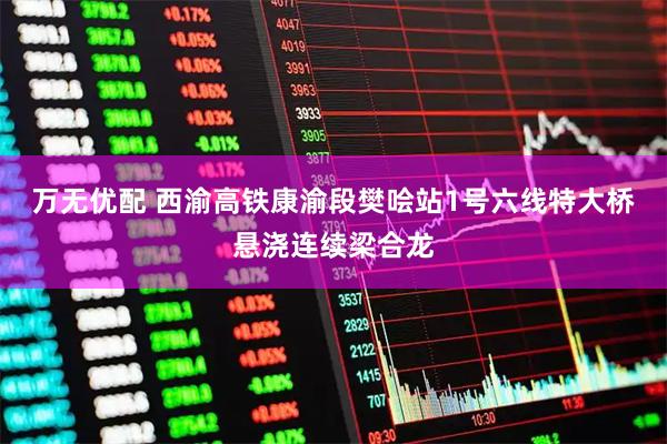 万无优配 西渝高铁康渝段樊哙站1号六线特大桥悬浇连续梁合龙