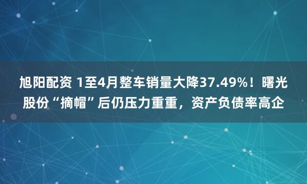 旭阳配资 1至4月整车销量大降37.49%！曙光股份“摘帽”后仍压力重重，资产负债率高企