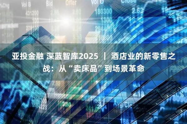 亚投金融 深蓝智库2025 ｜ 酒店业的新零售之战：从“卖床品”到场景革命