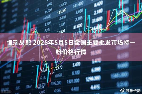 恒瑞易配 2025年5月5日全国主要批发市场特一粉价格行情