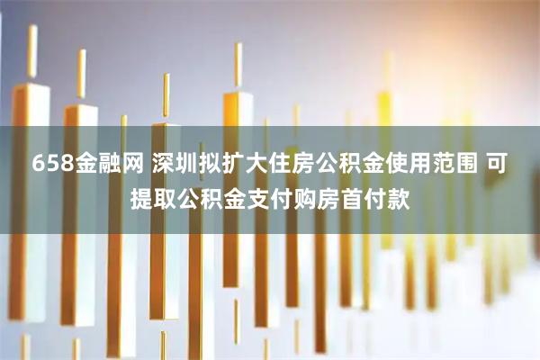 658金融网 深圳拟扩大住房公积金使用范围 可提取公积金支付购房首付款