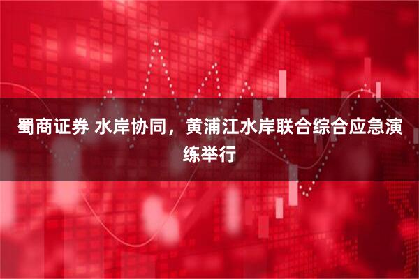 蜀商证券 水岸协同，黄浦江水岸联合综合应急演练举行