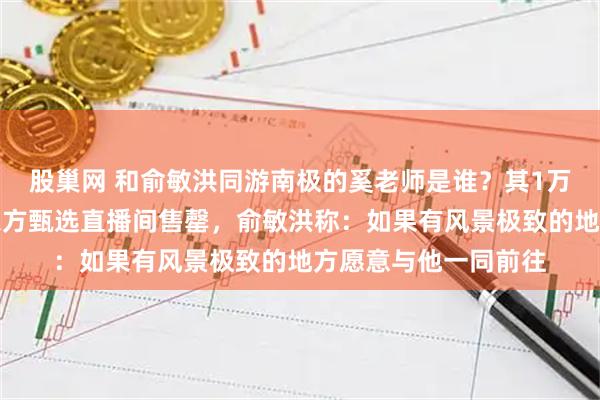 股巢网 和俞敏洪同游南极的奚老师是谁？其1万余册首发新书曾在东方甄选直播间售罄，俞敏洪称：如果有风景极致的地方愿意与他一同前往