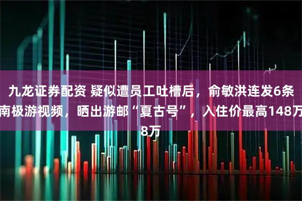 九龙证券配资 疑似遭员工吐槽后，俞敏洪连发6条南极游视频，晒出游邮“夏古号”，入住价最高148万
