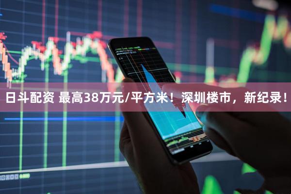 日斗配资 最高38万元/平方米！深圳楼市，新纪录！