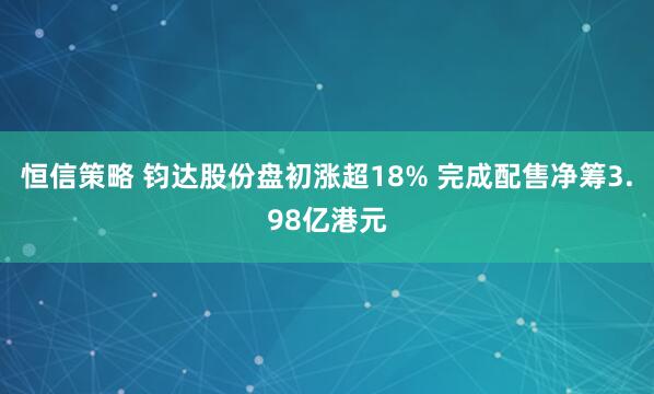恒信策略 钧达股份盘初涨超18% 完成配售净筹3.98亿港元