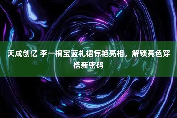 天成创亿 李一桐宝蓝礼裙惊艳亮相，解锁亮色穿搭新密码