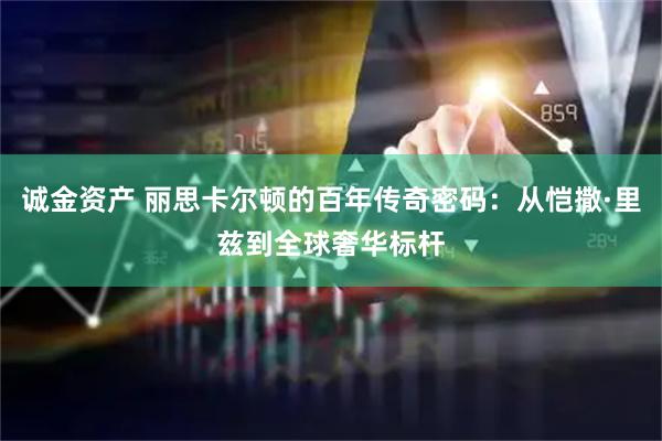 诚金资产 丽思卡尔顿的百年传奇密码：从恺撒·里兹到全球奢华标杆