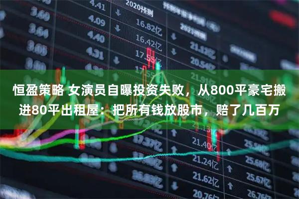 恒盈策略 女演员自曝投资失败，从800平豪宅搬进80平出租屋：把所有钱放股市，赔了几百万