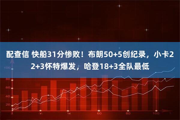 配查信 快船31分惨败！布朗50+5创纪录，小卡22+3怀特爆发，哈登18+3全队最低