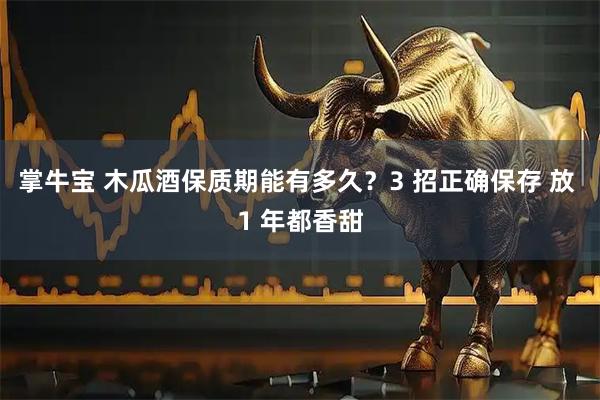 掌牛宝 木瓜酒保质期能有多久？3 招正确保存 放 1 年都香甜