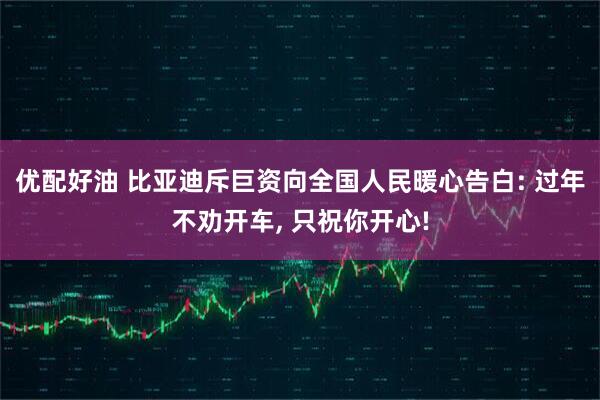 优配好油 比亚迪斥巨资向全国人民暖心告白: 过年不劝开车, 只祝你开心!