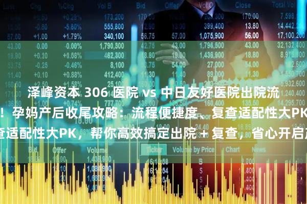 泽峰资本 306 医院 vs 中日友好医院出院流程 + 产后复查终极对比！孕妈产后收尾攻略：流程便捷度、复查适配性大PK，帮你高效搞定出院 + 复查，省心开启产后新生活～