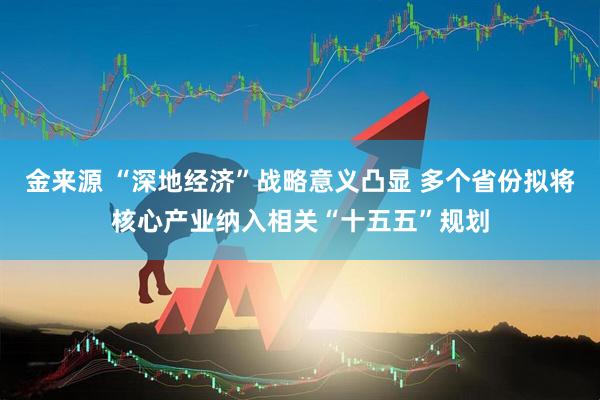 金来源 “深地经济”战略意义凸显 多个省份拟将核心产业纳入相关“十五五”规划