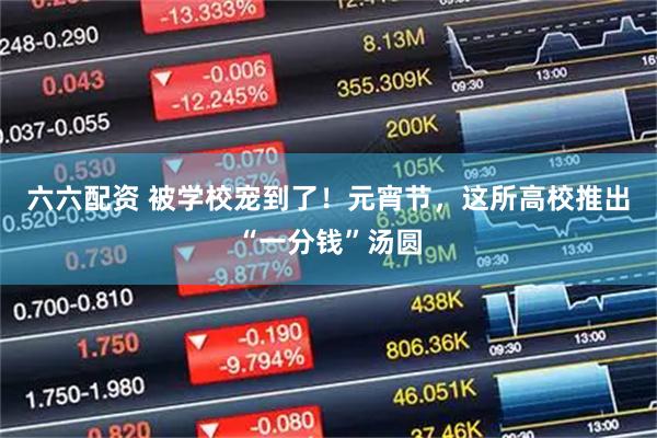 六六配资 被学校宠到了！元宵节，这所高校推出“一分钱”汤圆
