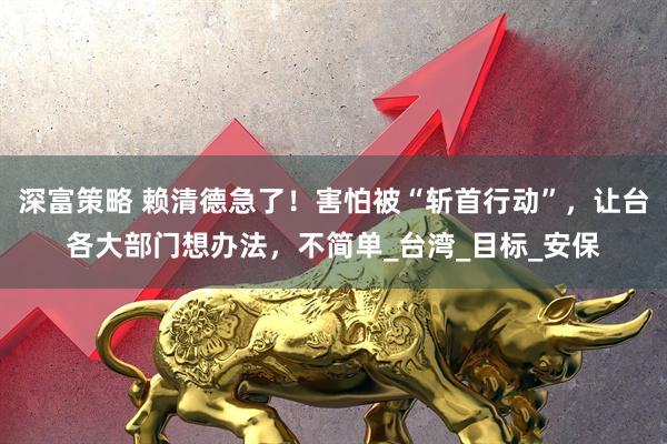 深富策略 赖清德急了！害怕被“斩首行动”，让台各大部门想办法，不简单_台湾_目标_安保