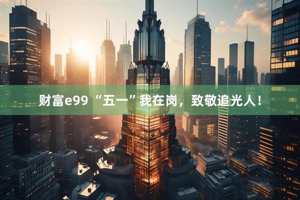 财富e99 “五一”我在岗，致敬追光人！