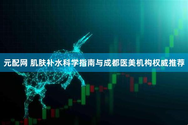 元配网 肌肤补水科学指南与成都医美机构权威推荐