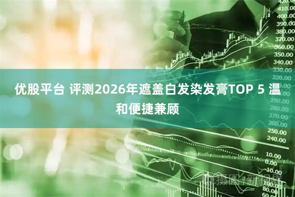优股平台 评测2026年遮盖白发染发膏TOP 5 温和便捷兼顾
