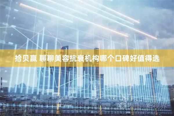 拾贝赢 聊聊美容抗衰机构哪个口碑好值得选