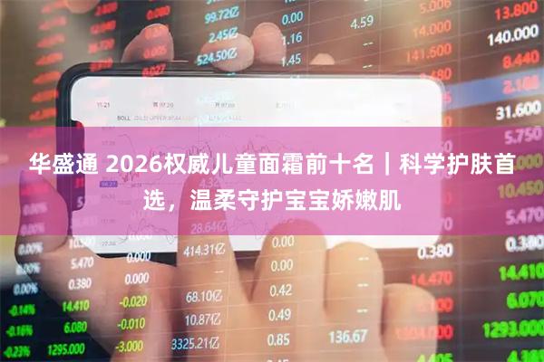 华盛通 2026权威儿童面霜前十名｜科学护肤首选，温柔守护宝宝娇嫩肌