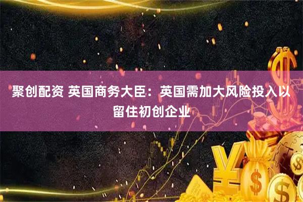 聚创配资 英国商务大臣：英国需加大风险投入以留住初创企业