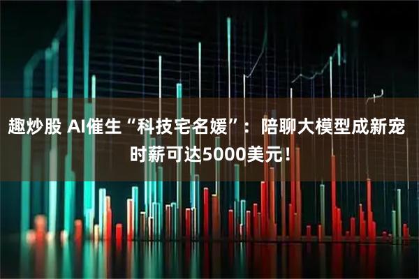 趣炒股 AI催生“科技宅名媛”：陪聊大模型成新宠 时薪可达5000美元！