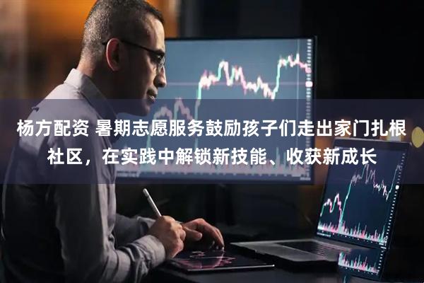 杨方配资 暑期志愿服务鼓励孩子们走出家门扎根社区，在实践中解锁新技能、收获新成长