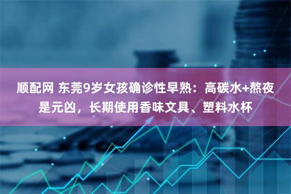 顺配网 东莞9岁女孩确诊性早熟：高碳水+熬夜是元凶，长期使用香味文具、塑料水杯