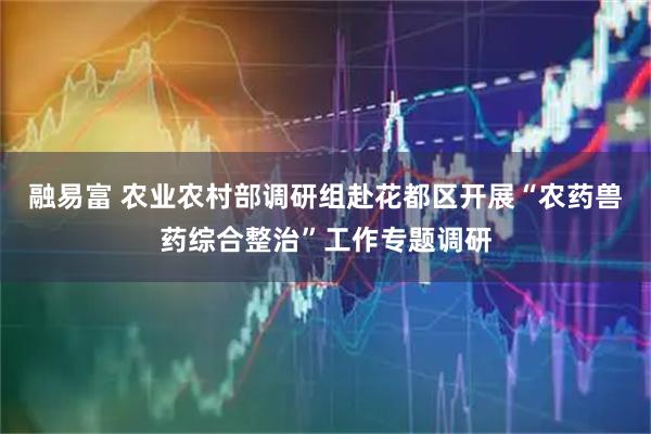 融易富 农业农村部调研组赴花都区开展“农药兽药综合整治”工作专题调研