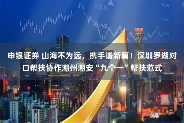 申银证券 山海不为远，携手谱新篇！深圳罗湖对口帮扶协作潮州潮安“九个一”帮扶范式